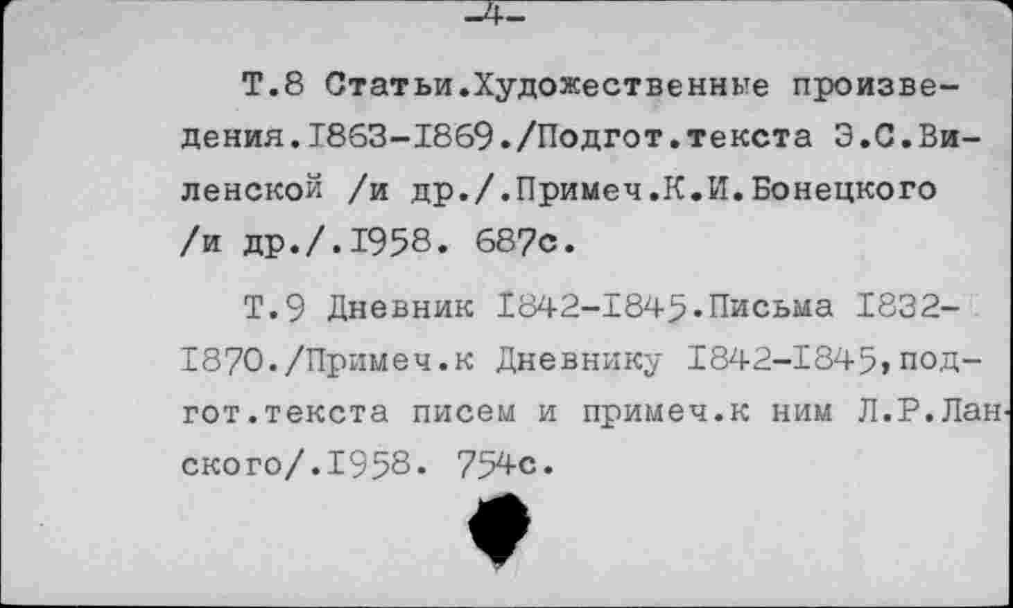 ﻿Т.8 Статьи.Художественные произведения. Т863-18б9./Подгот.текста Э.С.Виленской /и др./.Примеч.К.И.Бонецкого /и др./.1958. 687с.
Т.9 Дневник 1842-1845.Письма 1832-187О./Примеч.к Дневнику 1842-1845,под-гот.текста писем и примеч.к ним Л.Р.Лан ского/.1958. 754с.